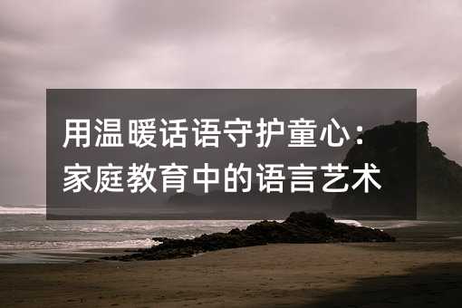 用温暖话语守护童心:家庭教育中的语言艺术