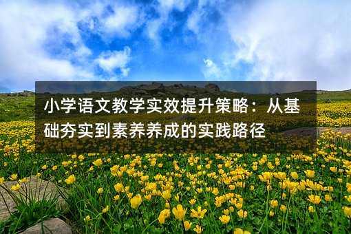 小学语文教学实效提升策略:从基础夯实到素养养成的实践路径
